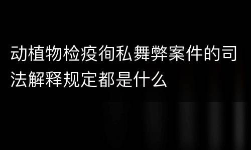 动植物检疫徇私舞弊案件的司法解释规定都是什么