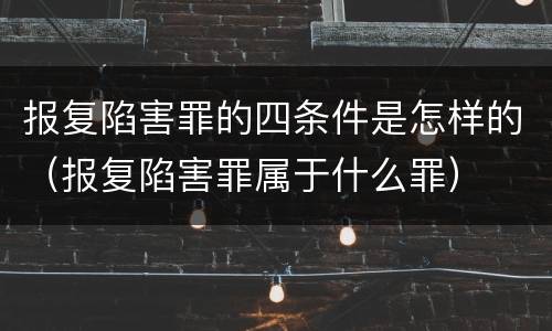 报复陷害罪的四条件是怎样的（报复陷害罪属于什么罪）