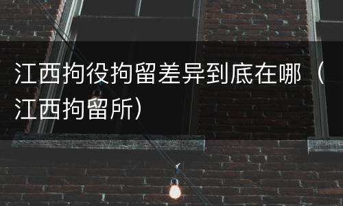 江西拘役拘留差异到底在哪（江西拘留所）