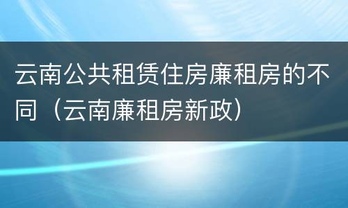 云南公共租赁住房廉租房的不同（云南廉租房新政）
