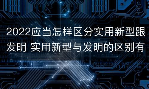 2022应当怎样区分实用新型跟发明 实用新型与发明的区别有哪些