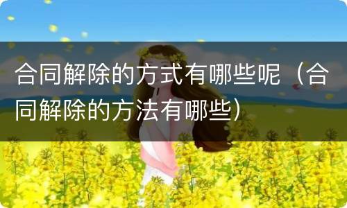 合同解除的方式有哪些呢（合同解除的方法有哪些）