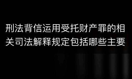 刑法背信运用受托财产罪的相关司法解释规定包括哪些主要内容