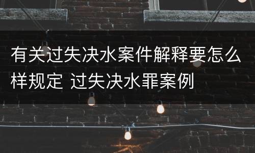 有关过失决水案件解释要怎么样规定 过失决水罪案例