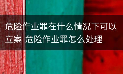 危险作业罪在什么情况下可以立案 危险作业罪怎么处理