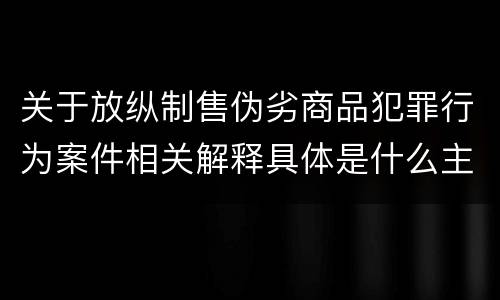 关于放纵制售伪劣商品犯罪行为案件相关解释具体是什么主要内容