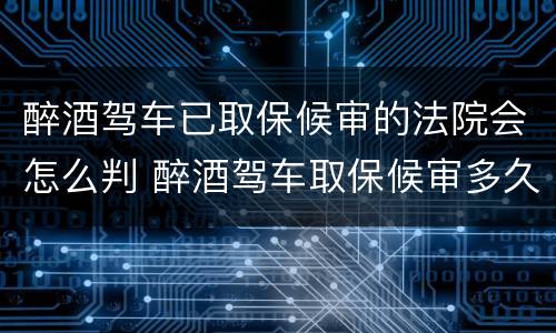 醉酒驾车已取保候审的法院会怎么判 醉酒驾车取保候审多久必须结案