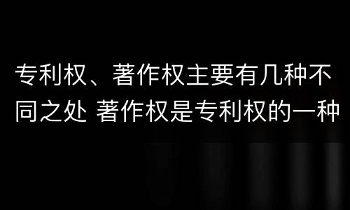 专利权、著作权主要有几种不同之处 著作权是专利权的一种吗