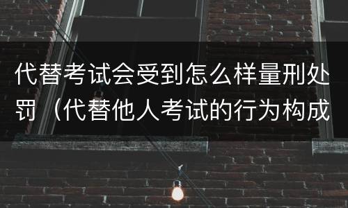 代替考试会受到怎么样量刑处罚（代替他人考试的行为构成什么罪）