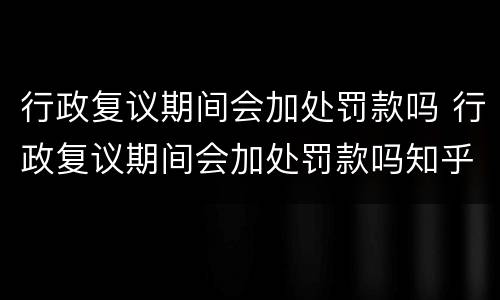 行政复议期间会加处罚款吗 行政复议期间会加处罚款吗知乎