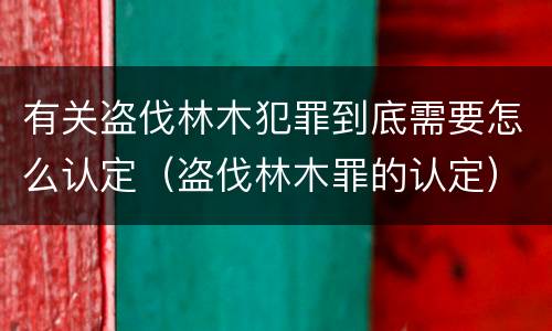 有关盗伐林木犯罪到底需要怎么认定（盗伐林木罪的认定）
