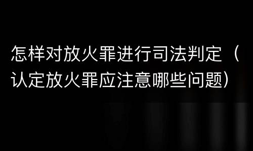 怎样对放火罪进行司法判定（认定放火罪应注意哪些问题）
