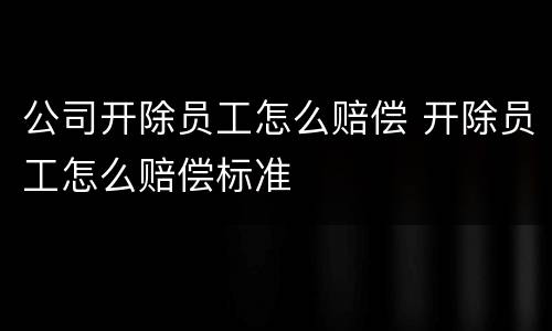 公司开除员工怎么赔偿 开除员工怎么赔偿标准