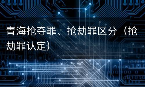 青海抢夺罪、抢劫罪区分（抢劫罪认定）