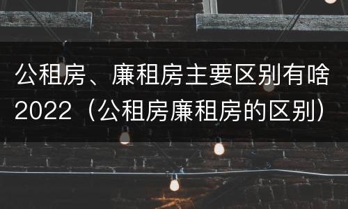 公租房、廉租房主要区别有啥2022（公租房廉租房的区别）