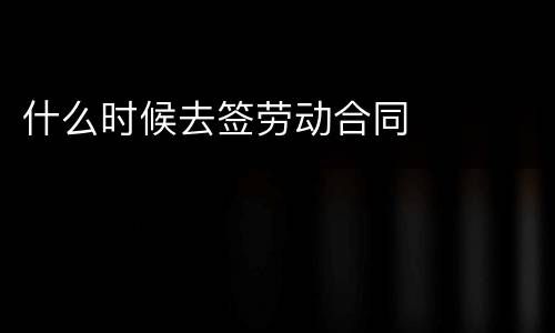 什么时候去签劳动合同