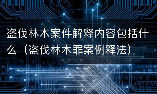 盗伐林木案件解释内容包括什么（盗伐林木罪案例释法）