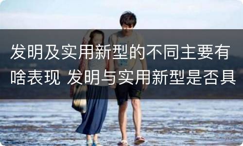 发明及实用新型的不同主要有啥表现 发明与实用新型是否具有实用性
