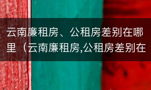云南廉租房、公租房差别在哪里（云南廉租房,公租房差别在哪里呢）