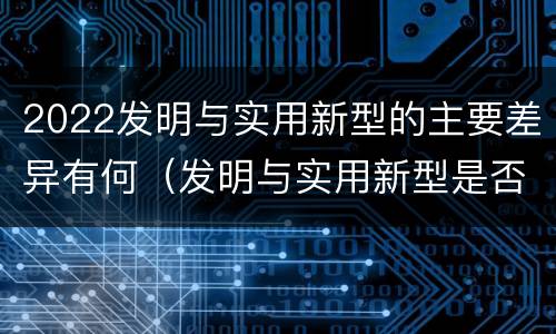 2022发明与实用新型的主要差异有何（发明与实用新型是否具有实用性）