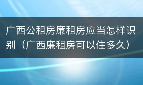 广西公租房廉租房应当怎样识别（广西廉租房可以住多久）