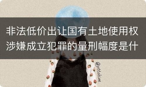 非法低价出让国有土地使用权涉嫌成立犯罪的量刑幅度是什么