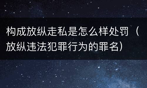 构成放纵走私是怎么样处罚（放纵违法犯罪行为的罪名）