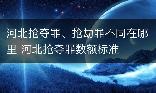 河北抢夺罪、抢劫罪不同在哪里 河北抢夺罪数额标准