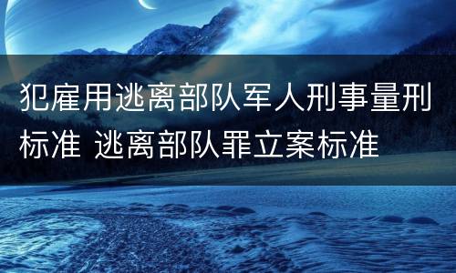 犯雇用逃离部队军人刑事量刑标准 逃离部队罪立案标准