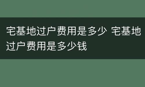 宅基地过户费用是多少 宅基地过户费用是多少钱