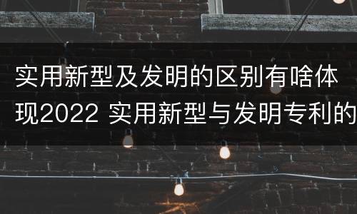 实用新型及发明的区别有啥体现2022 实用新型与发明专利的区别有哪些