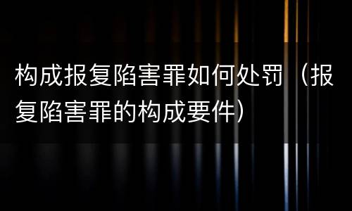 构成报复陷害罪如何处罚（报复陷害罪的构成要件）