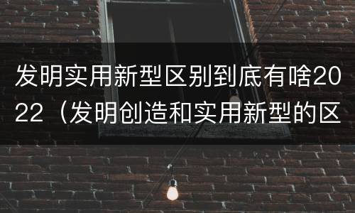 发明实用新型区别到底有啥2022（发明创造和实用新型的区别）