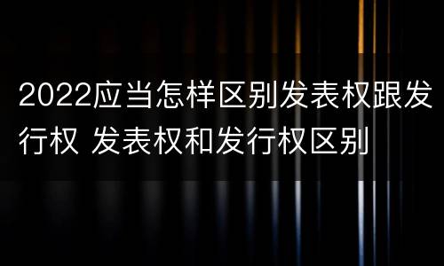 2022应当怎样区别发表权跟发行权 发表权和发行权区别