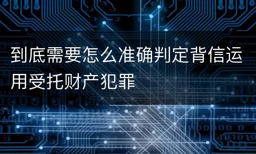 到底需要怎么准确判定背信运用受托财产犯罪