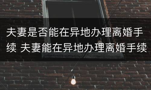 夫妻是否能在异地办理离婚手续 夫妻能在异地办理离婚手续吗