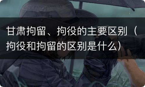 甘肃拘留、拘役的主要区别（拘役和拘留的区别是什么）