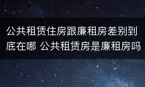 公共租赁住房跟廉租房差别到底在哪 公共租赁房是廉租房吗