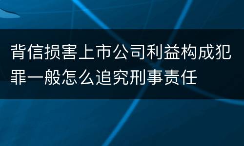 背信损害上市公司利益构成犯罪一般怎么追究刑事责任
