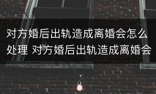 对方婚后出轨造成离婚会怎么处理 对方婚后出轨造成离婚会怎么处理呢