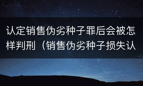 认定销售伪劣种子罪后会被怎样判刑（销售伪劣种子损失认定）