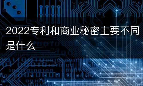 2022专利和商业秘密主要不同是什么