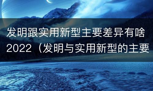 发明跟实用新型主要差异有啥2022（发明与实用新型的主要区别）