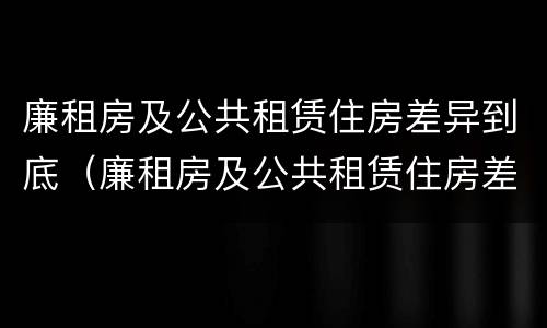 廉租房及公共租赁住房差异到底（廉租房及公共租赁住房差异到底多大）