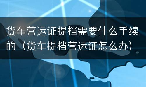 货车营运证提档需要什么手续的（货车提档营运证怎么办）