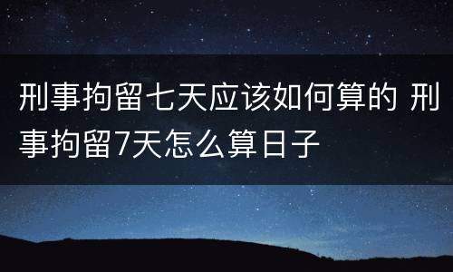 刑事拘留七天应该如何算的 刑事拘留7天怎么算日子