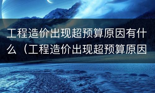 工程造价出现超预算原因有什么（工程造价出现超预算原因有什么影响）