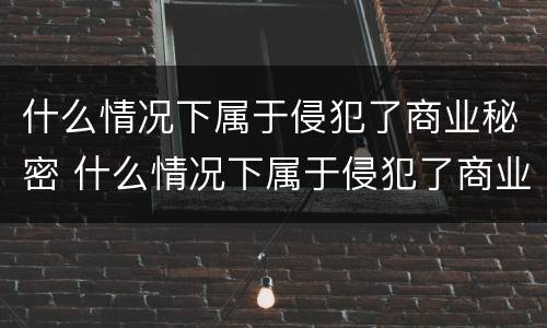 什么情况下属于侵犯了商业秘密 什么情况下属于侵犯了商业秘密的行为