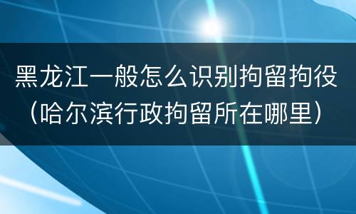 黑龙江一般怎么识别拘留拘役（哈尔滨行政拘留所在哪里）