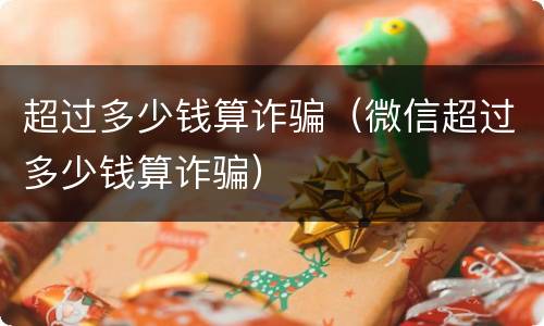 超过多少钱算诈骗（微信超过多少钱算诈骗）